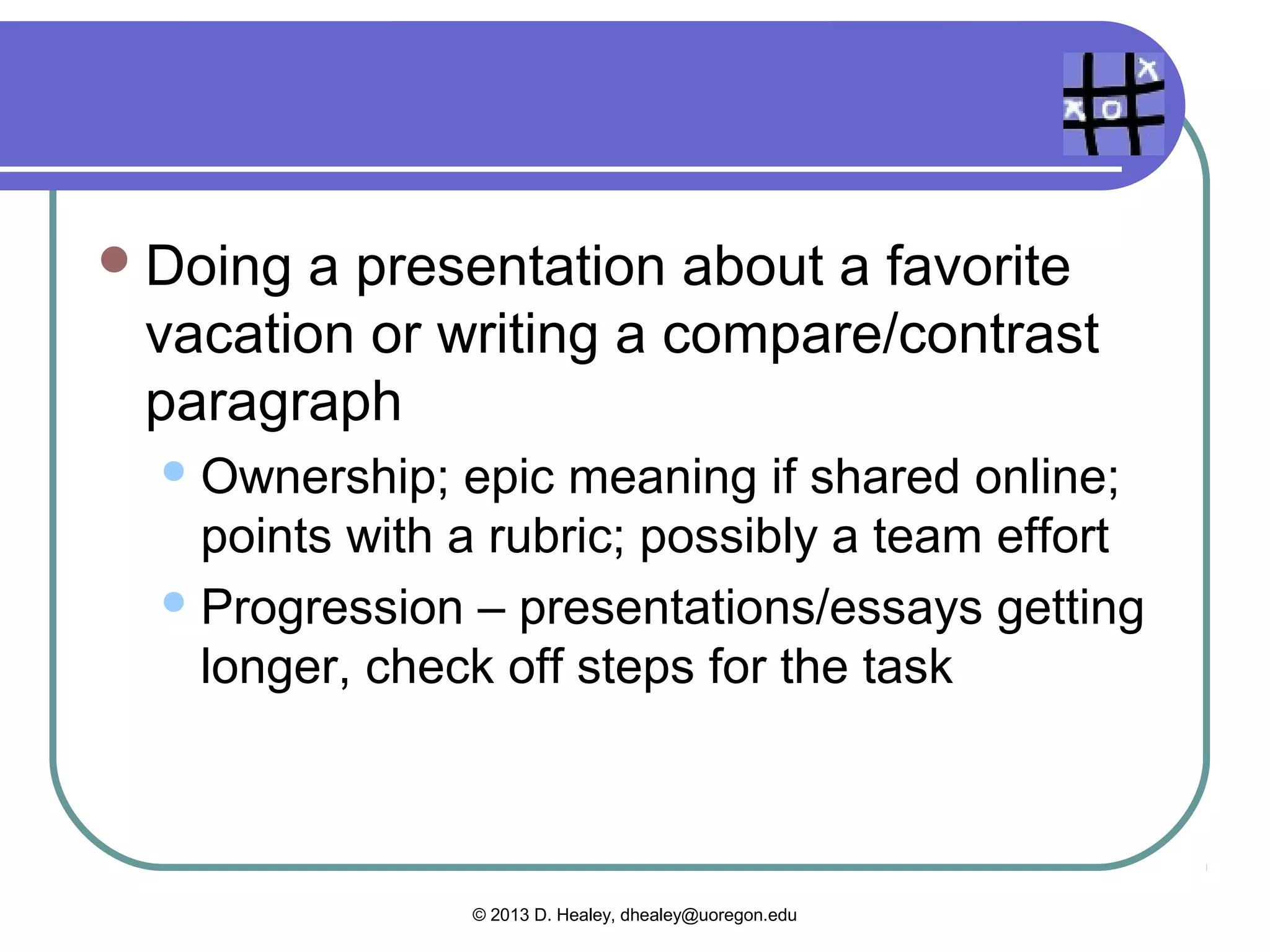  Responding to questions about a 10-
 minute video clip
   Gamify: add points, teamwork, student-
    generated questions [ownership]
   Use a student-created video [epic meaning,
    ownership, challenge, achievement]
 Memorizing   vocabulary for a weekly quiz
   Gamify:teamwork, challenge, points with
   flashcards, progress on a chart
               © 2013 D. Healey, dhealey@uoregon.edu
 