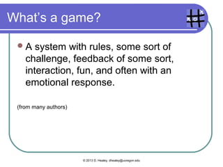What’s with “gamification”?
  2009:  No news articles
   about gamification
  2011: 27 news stories,
   5 on education
  2013 – 2 months: 275
   and 38
  308,000 Google hits
   for “gamification in
   education”


                   © 2013 D. Healey, dhealey@uoregon.edu
 