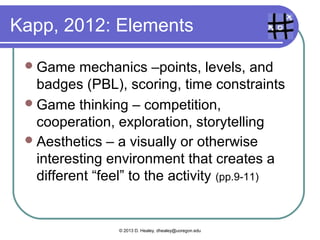 What’s a game?

 A    system with rules, some sort of
    challenge, feedback of some sort,
    interaction, fun, and often with an
    emotional response.

 (from many authors)




                       © 2013 D. Healey, dhealey@uoregon.edu
 