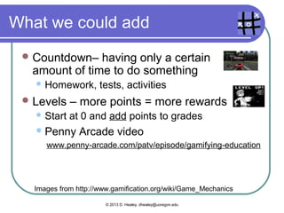 Teachers use these
  Cascading Information Theory –
  breaking up information into bits
      Curriculum in teaching
  Achievements– where learners have
  accomplished something relative to others
      “Achievers” – I’m better than others
  Community   Collaboration – working together
  to solve a problem or do a task.
    Group work in teaching
    “Socializers”


   Images from http://www.gamification.org/wiki/Game_Mechanics

                        © 2013 D. Healey, dhealey@uoregon.edu
 