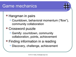 Project/task-based learning
  Blissful
          productivity – joy in work
  Discovery/Exploration
       “Explorers”
  Epic   meaning – doing something big
       Projects outside the classroom, audience
  Quests/Challenges               – overcoming
   obstacles
  Virality – working with others

   Images from http://www.gamification.org/wiki/Game_Mechanics

                        © 2013 D. Healey, dhealey@uoregon.edu
 
