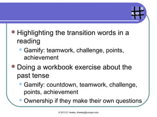 Game mechanics

  Hangman     in pairs
    Countdown,behavioral momentum (“flow”),
    community collaboration
  Crossword    puzzle
    Gamify:countdown, community
    collaboration, points, achievement
  Finding   information in a reading
    Discovery,   challenge, achievement

                   © 2013 D. Healey, dhealey@uoregon.edu
 