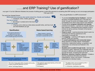 ……and ERP Training? Use of gamification?
noun gam·i·fi·ca·tion (Merriam-Webster) the process of adding games or game like elements to something (like ERP training) so as to encourage participation
First used: 2010
Why use gamification in a ERP environment?
• To provide immediate learner feedback – learners
are given immediate feedback as to “how they are
doing” through the points and badges system. Learners
immediately know which areas require more attention.
• Provide learner progress indicators and rewards
(individual and teams) – Learners can visually observe
their progress. Understanding their progress is both a
intrinsic as well as extrinsic motivator to the learner /
user community.
• Closer to work – Learning becomes closer to work, by
connecting the learning experience to the
organisation’s everyday life.
• It is engaging – Learning is KPI aligned, and meets
learners’ goals and interests.
• It’s social, participatory and community based –
allows learners to socially interact. Participation,
contribution, relationship building, co-operation, and
collaboration are enhanced and fostered in the
community.
• Scalable and re-usable through levels – learners are
introduced to tasks, objectives and challenges with an
increase in difficulty and complexity as the user moves
through the levels, increasing their skill level.
• Whenever, wherever, however, whoever – Creates a
learning experience that allows the learner
independence, choice, and control – it becomes
personalised to individual needs.
70% of the Forbes global 2000 companies will be using
at least one gamified application by 2014
Gartner Technology Research
The ability to learn can be increased by 40% if
gamification is used appropriately
G. Zichermann, Gamification Consulting
The market for game-based learning will be worth
5,5 billion $ by 2018
M2 Research
Having gaming elements in a
non-gaming environment;
Implementation of single elements
(not a complete gaming environment)
Structure:
 Points
 Leader boards
 Levels
 Badges
 Rewards
Content:
 Challenges
 Stories
 Avatars /Characters
 Time-bound tasks
 Freedom to fail
The learning process is supported and promoted,
through motivated learners
The world has changed forever :
Millennials and everyone else wants instant fun, friends and feedback
 Facebook, online, mobile, games etc.
The rise of social
 Be always in contact and in the know
Virtual self image
 What you are is what you share about yourself online, and how much
and what feedback you get
Usage of games in learning;
Combination of knowledge transfer
and learner entertainment and fun
 Complete gaming
environment
instead of single
elements
 Representation of
complex issues
across levels
 Learning
content in a
realistic
environment
Create high motivation and learning through a
realistically intense virtual world
Gamification Game based learning
“Games are the new normal.” Al Gore
 