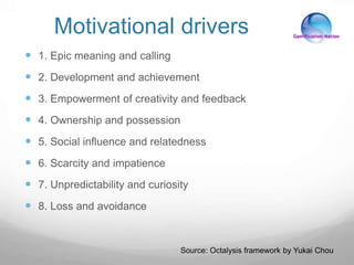 Motivational drivers
 1. Epic meaning and calling
 2. Development and achievement
 3. Empowerment of creativity and feedback
 4. Ownership and possession
 5. Social influence and relatedness
 6. Scarcity and impatience
 7. Unpredictability and curiosity
 8. Loss and avoidance
Source: Octalysis framework by Yukai Chou
 
