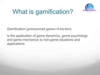 What is gamification?
Gamification (pronounced game-i-fi-ka-tion)
is the application of game dynamics, game psychology
and game mechanics to non-game situations and
applications
 