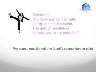 Pre-course questionnaire to identify course starting point
Celebrate!
You have earned the right
to skip to end of content,
The quiz or simulation
showed you know your stuff!
 