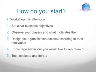 How do you start?
 Workshop this afternoon
1. Set clear business objectives
2. Observe your players and what motivates them
3. Design your gamification actions according to their
motivation
4. Encourage behaviour you would like to see more of
5. Test, evaluate and iterate
 