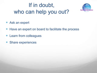 If in doubt,
who can help you out?
 Ask an expert
 Have an expert on board to facilitate the process
 Learn from colleagues
 Share experiences
 