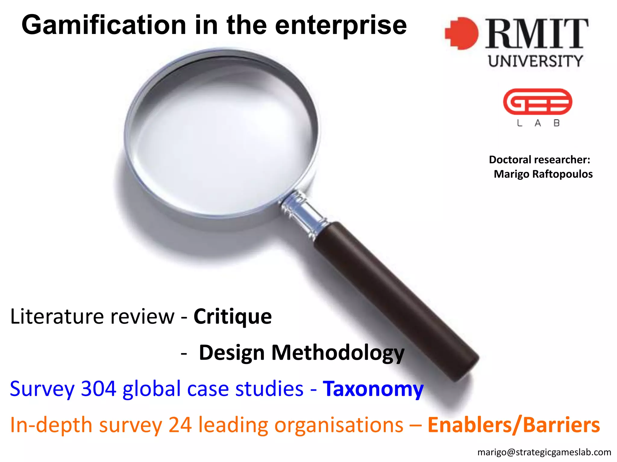 Gamification in the enterprise
Literature review - Critique
- Design Methodology
Survey 304 global case studies - Taxonomy
In-depth survey 24 leading organisations – Enablers/Barriers
marigo@strategicgameslab.com
Doctoral researcher:
Marigo Raftopoulos
 