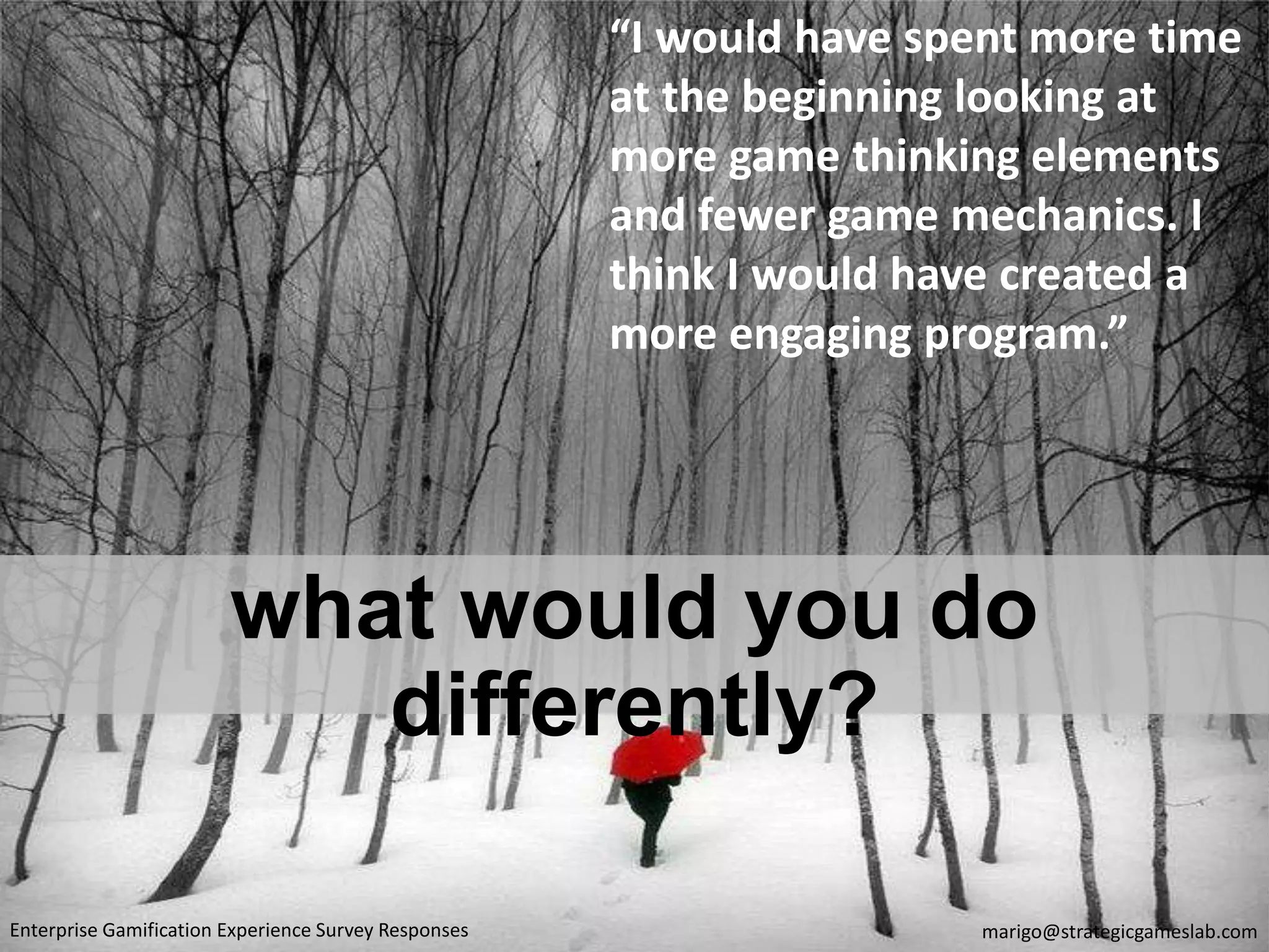 what would you do
differently?
“I would have spent more time
at the beginning looking at
more game thinking elements
and fewer game mechanics. I
think I would have created a
more engaging program.”
marigo@strategicgameslab.comEnterprise Gamification Experience Survey Responses
 