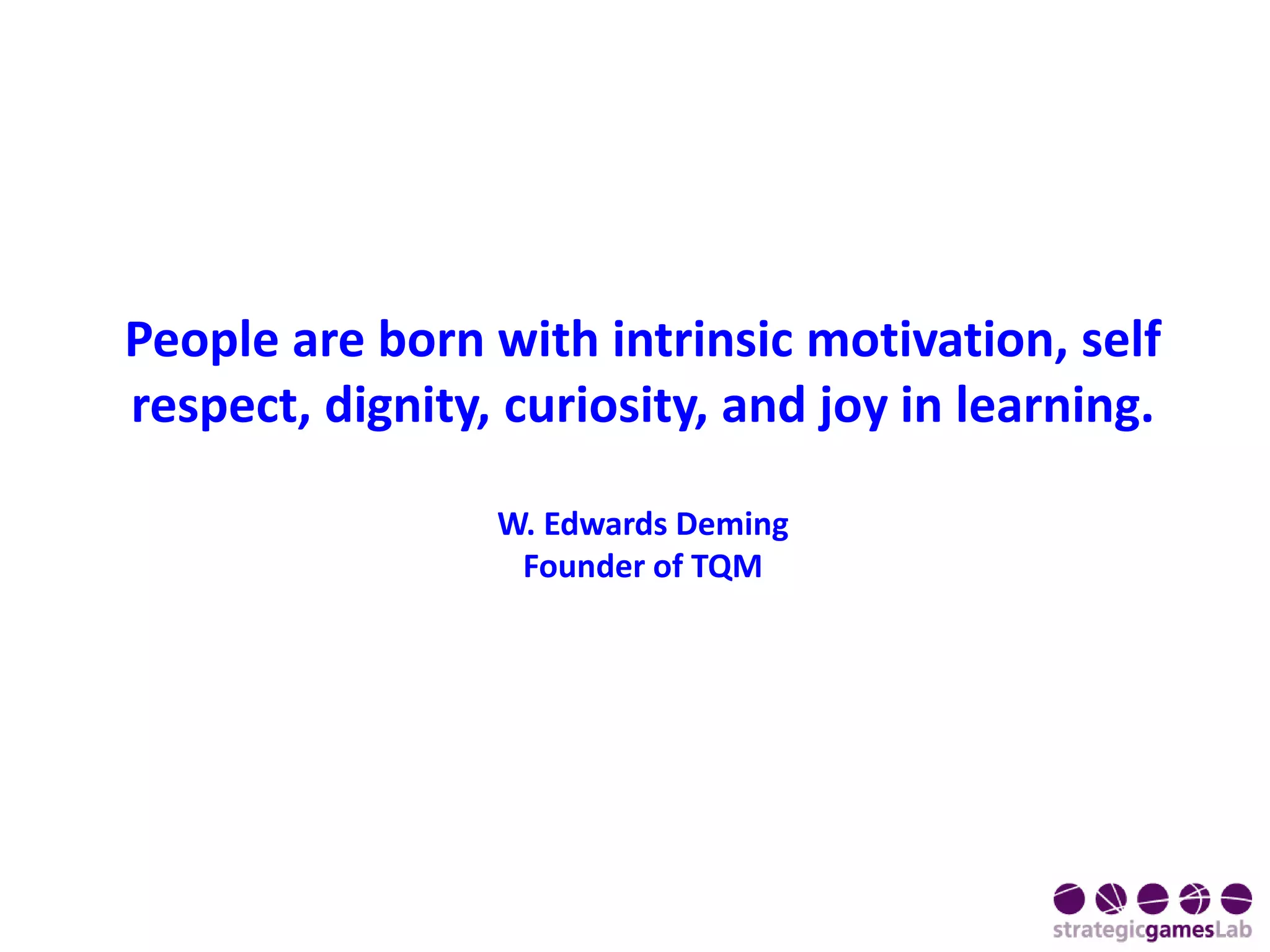 People are born with intrinsic motivation, self
respect, dignity, curiosity, and joy in learning.
W. Edwards Deming
Founder of TQM
 