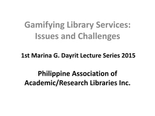 1st Marina G. Dayrit Lecture Series 2015
Philippine Association of
Academic/Research Libraries Inc.
Gamifying Library Services:
Issues and Challenges
 