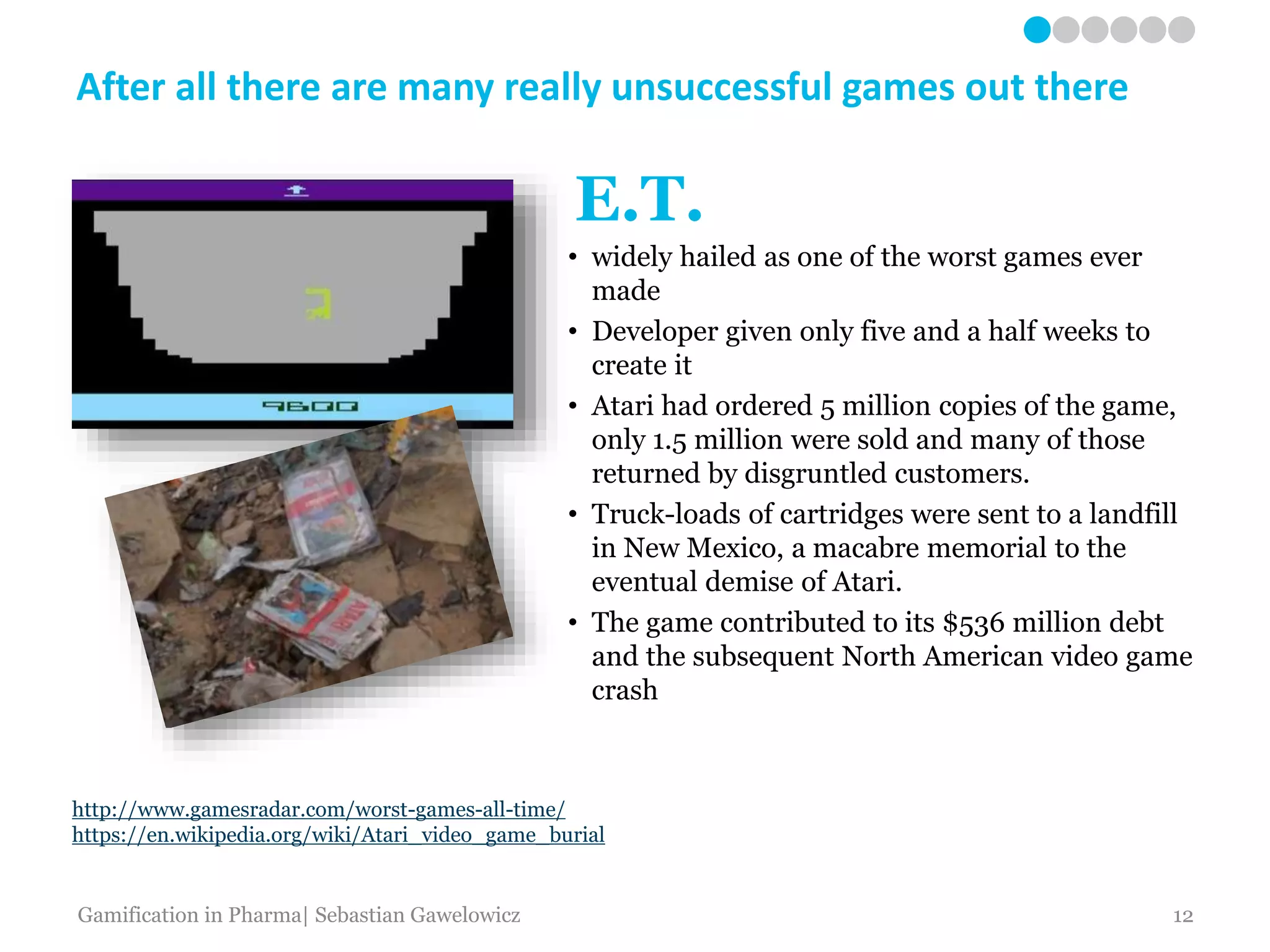 http://www.gamesradar.com/worst-games-all-time/
https://en.wikipedia.org/wiki/Atari_video_game_burial
• widely hailed as one of the worst games ever
made
• Developer given only five and a half weeks to
create it
• Atari had ordered 5 million copies of the game,
only 1.5 million were sold and many of those
returned by disgruntled customers.
• Truck-loads of cartridges were sent to a landfill
in New Mexico, a macabre memorial to the
eventual demise of Atari.
• The game contributed to its $536 million debt
and the subsequent North American video game
crash
After all there are many really unsuccessful games out there
E.T.
Gamification in Pharma| Sebastian Gawelowicz 12
 