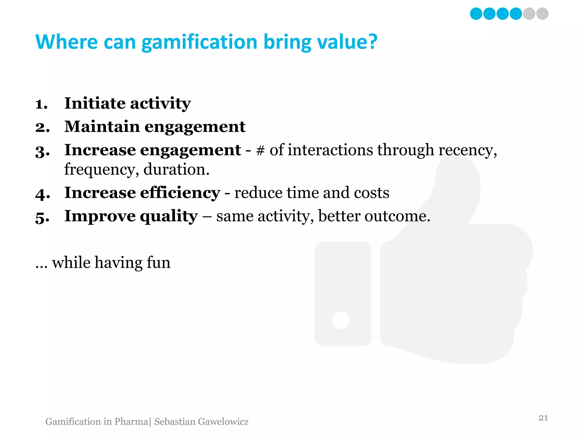 Where can gamification bring value?
1. Initiate activity
2. Maintain engagement
3. Increase engagement - # of interactions through recency,
frequency, duration.
4. Increase efficiency - reduce time and costs
5. Improve quality – same activity, better outcome.
… while having fun
21Gamification in Pharma| Sebastian Gawelowicz
 