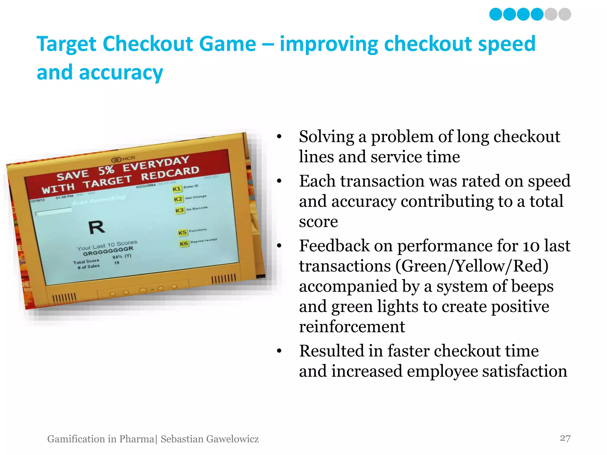 Target Checkout Game – improving checkout speed
and accuracy
• Solving a problem of long checkout
lines and service time
• Each transaction was rated on speed
and accuracy contributing to a total
score
• Feedback on performance for 10 last
transactions (Green/Yellow/Red)
accompanied by a system of beeps
and green lights to create positive
reinforcement
• Resulted in faster checkout time
and increased employee satisfaction
27Gamification in Pharma| Sebastian Gawelowicz
 