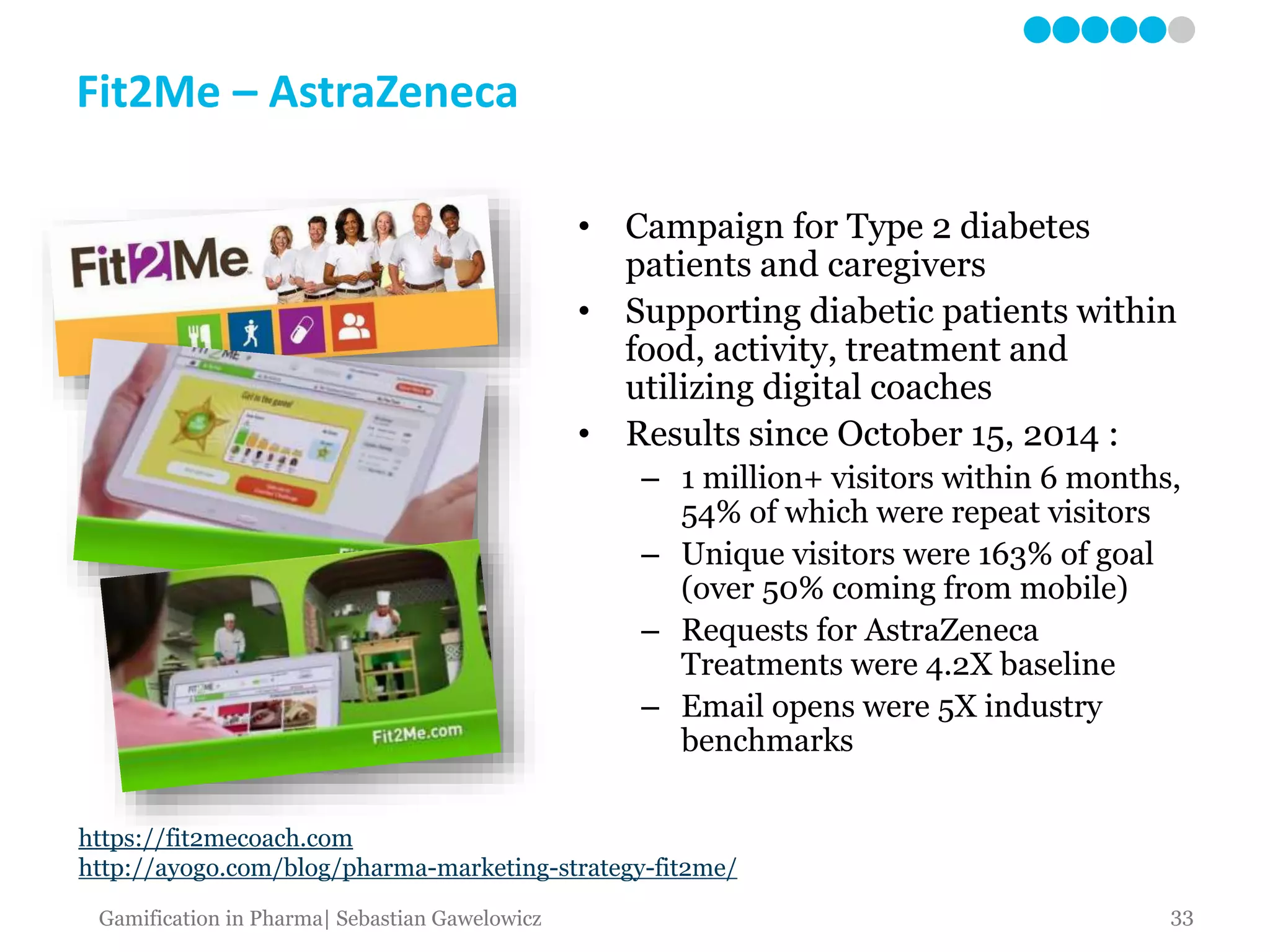 Fit2Me – AstraZeneca
https://fit2mecoach.com
http://ayogo.com/blog/pharma-marketing-strategy-fit2me/
• Campaign for Type 2 diabetes
patients and caregivers
• Supporting diabetic patients within
food, activity, treatment and
utilizing digital coaches
• Results since October 15, 2014 :
– 1 million+ visitors within 6 months,
54% of which were repeat visitors
– Unique visitors were 163% of goal
(over 50% coming from mobile)
– Requests for AstraZeneca
Treatments were 4.2X baseline
– Email opens were 5X industry
benchmarks
33Gamification in Pharma| Sebastian Gawelowicz
 