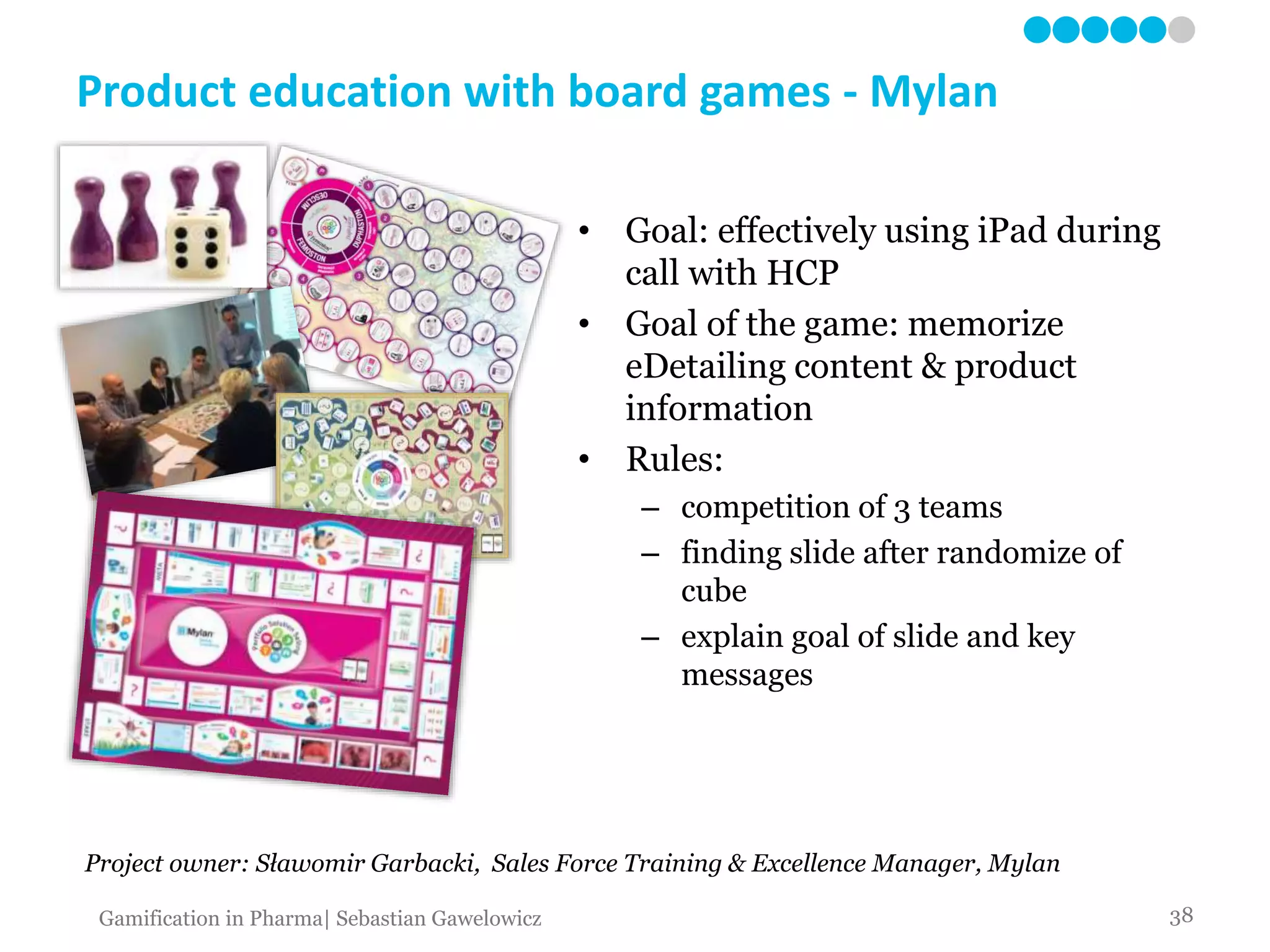 Product education with board games - Mylan
• Goal: effectively using iPad during
call with HCP
• Goal of the game: memorize
eDetailing content & product
information
• Rules:
– competition of 3 teams
– finding slide after randomize of
cube
– explain goal of slide and key
messages
Project owner: Sławomir Garbacki, Sales Force Training & Excellence Manager, Mylan
38Gamification in Pharma| Sebastian Gawelowicz
 