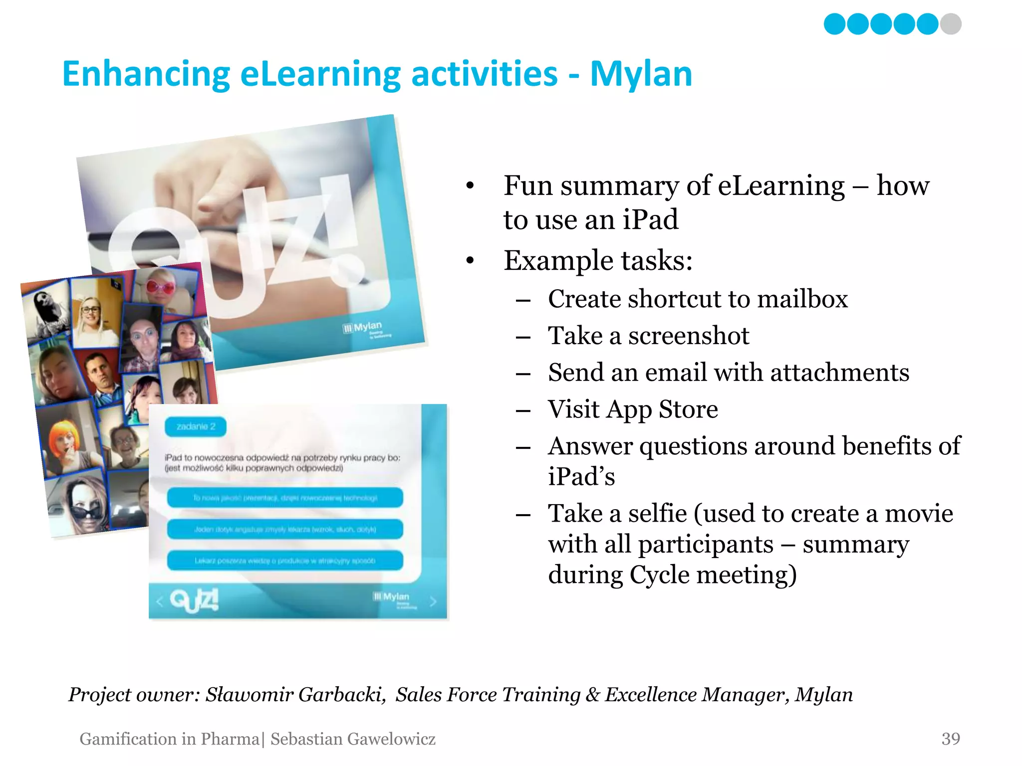 Enhancing eLearning activities - Mylan
• Fun summary of eLearning – how
to use an iPad
• Example tasks:
– Create shortcut to mailbox
– Take a screenshot
– Send an email with attachments
– Visit App Store
– Answer questions around benefits of
iPad’s
– Take a selfie (used to create a movie
with all participants – summary
during Cycle meeting)
39Gamification in Pharma| Sebastian Gawelowicz
Project owner: Sławomir Garbacki, Sales Force Training & Excellence Manager, Mylan
 