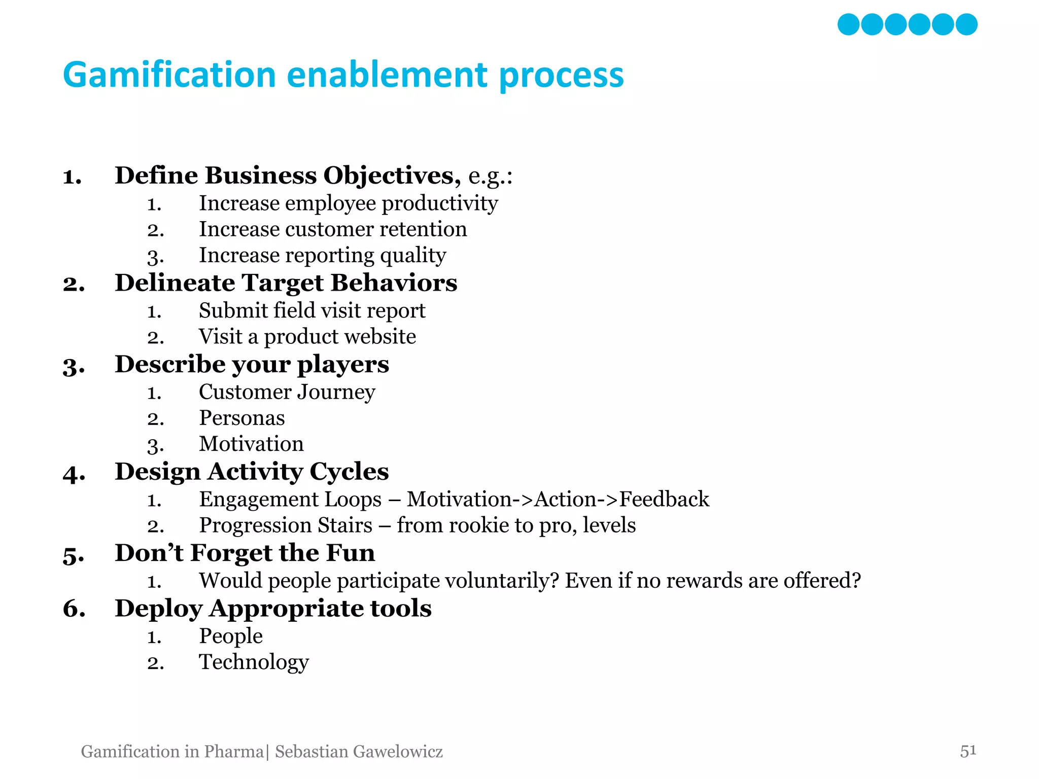 Gamification enablement process
1. Define Business Objectives, e.g.:
1. Increase employee productivity
2. Increase customer retention
3. Increase reporting quality
2. Delineate Target Behaviors
1. Submit field visit report
2. Visit a product website
3. Describe your players
1. Customer Journey
2. Personas
3. Motivation
4. Design Activity Cycles
1. Engagement Loops – Motivation->Action->Feedback
2. Progression Stairs – from rookie to pro, levels
5. Don’t Forget the Fun
1. Would people participate voluntarily? Even if no rewards are offered?
6. Deploy Appropriate tools
1. People
2. Technology
51Gamification in Pharma| Sebastian Gawelowicz
 