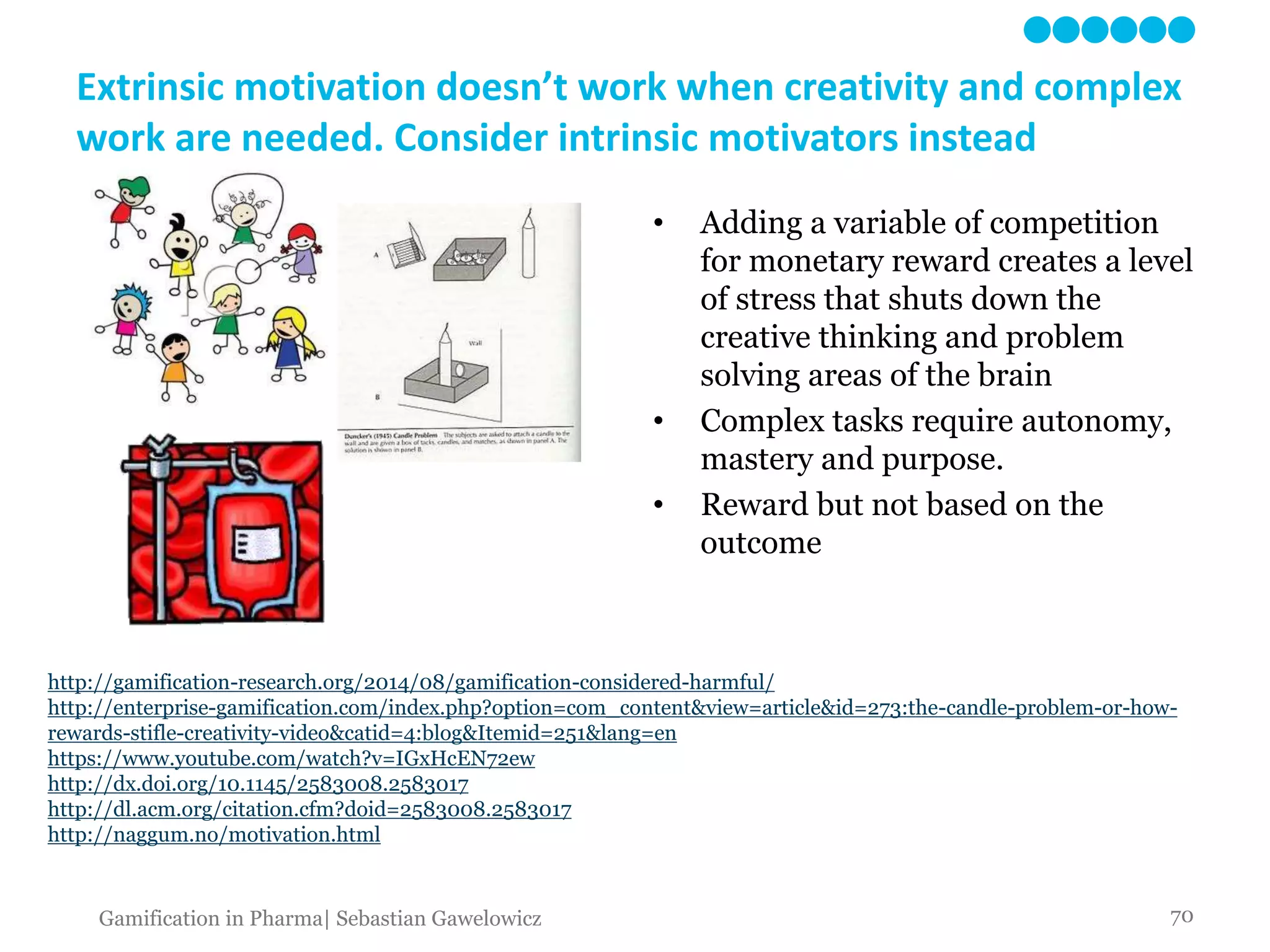 Extrinsic motivation doesn’t work when creativity and complex
work are needed. Consider intrinsic motivators instead
• Adding a variable of competition
for monetary reward creates a level
of stress that shuts down the
creative thinking and problem
solving areas of the brain
• Complex tasks require autonomy,
mastery and purpose.
• Reward but not based on the
outcome
http://gamification-research.org/2014/08/gamification-considered-harmful/
http://enterprise-gamification.com/index.php?option=com_content&view=article&id=273:the-candle-problem-or-how-
rewards-stifle-creativity-video&catid=4:blog&Itemid=251&lang=en
https://www.youtube.com/watch?v=IGxHcEN72ew
http://dx.doi.org/10.1145/2583008.2583017
http://dl.acm.org/citation.cfm?doid=2583008.2583017
http://naggum.no/motivation.html
70Gamification in Pharma| Sebastian Gawelowicz
 
