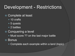 Development - Restrictions
 Complete at least
 10 crafts
 5 quests
 2 battles
 Conquering a level
 Must score ?? on the last major battle
 Bonus
 Complete each example within a land (topic)
 