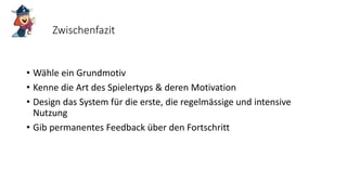 Zwischenfazit
• Wähle ein Grundmotiv
• Kenne die Art des Spielertyps & deren Motivation
• Design das System für die erste, die regelmässige und intensive
Nutzung
• Gib permanentes Feedback über den Fortschritt
 