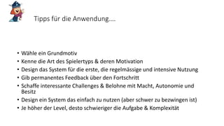 Tipps für die Anwendung….
• Wähle ein Grundmotiv
• Kenne die Art des Spielertyps & deren Motivation
• Design das System für die erste, die regelmässige und intensive Nutzung
• Gib permanentes Feedback über den Fortschritt
• Schaffe interessante Challenges & Belohne mit Macht, Autonomie und
Besitz
• Design ein System das einfach zu nutzen (aber schwer zu bezwingen ist)
• Je höher der Level, desto schwieriger die Aufgabe & Komplexität
 