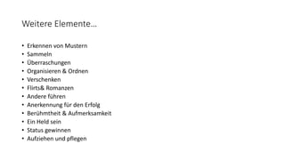 Weitere Elemente…
• Erkennen von Mustern
• Sammeln
• Überraschungen
• Organisieren & Ordnen
• Verschenken
• Flirts& Romanzen
• Andere führen
• Anerkennung für den Erfolg
• Berühmtheit & Aufmerksamkeit
• Ein Held sein
• Status gewinnen
• Aufziehen und pflegen
 