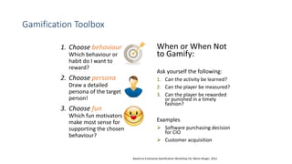 Gamification Toolbox
1. Choose behaviour
Which behaviour or
habit do I want to
reward?
2. Choose persona
Draw a detailed
persona of the target
person!
3. Choose fun
Which fun motivators
make most sense for
supporting the chosen
behaviour?
When or When Not
to Gamify:
Ask yourself the following:
1. Can the activity be learned?
2. Can the player be measured?
3. Can the player be rewarded
or punished in a timely
fashion?
Examples
 Software purchasing decision
for CIO
 Customer acquisition
Based on Enterprise Gamification Workshop V4, Mario Herger, 2012
 