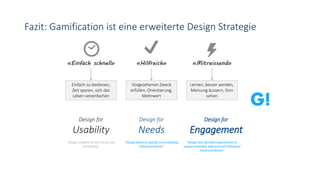 Fazit: Gamification ist eine erweiterte Design Strategie
«Einfach schnell» «Hilfreich» «Mitreissend»
Einfach zu bedienen,
Zeit sparen, sich das
Leben vereinfachen
Vorgesehenen Zweck
erfüllen, Orientierung,
Mehrwert
Lernen, besser werden,
Meinung äussern, Sinn
sehen
Design for
Usability
Design for
Needs
Design for
Engagement
“Design targeted at ease of use and
learnability”
“Design based on specific and underlying
needs and desires”
“Design that identifies opportunities to
support extended, adjacent and orthogonal
needs and desires”
 