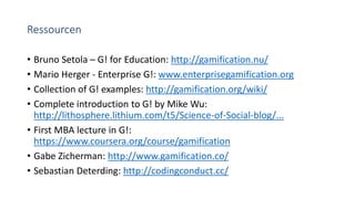 Ressourcen
• Bruno Setola – G! for Education: http://gamification.nu/
• Mario Herger - Enterprise G!: www.enterprisegamification.org
• Collection of G! examples: http://gamification.org/wiki/
• Complete introduction to G! by Mike Wu:
http://lithosphere.lithium.com/t5/Science-of-Social-blog/...
• First MBA lecture in G!:
https://www.coursera.org/course/gamification
• Gabe Zicherman: http://www.gamification.co/
• Sebastian Deterding: http://codingconduct.cc/
 