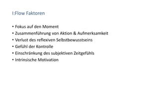 I:Flow Faktoren
• Fokus auf den Moment
• Zusammenführung von Aktion & Aufmerksamkeit
• Verlust des reflexiven Selbstbewusstseins
• Gefühl der Kontrolle
• Einschränkung des subjektiven Zeitgefühls
• Intrinsische Motivation
 
