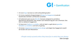 • G! ist ein Hype man kann es nicht schlüsselfertig kaufen!
• G! ist eine erweiterte Designstrategie («Design for Engagement») und soll
bestehendes Verhalten und Routinen verstärken
• G! funktioniert wenn es als «Win-Win Scenario» designed ist und höhere
Motivationen (Kreativität, Flow, Streben nach Verbesserung) der User unterstützt. Dies
führt zu stärkerem Engagement.
• G! heisst eine Plattform zu schaffen, nicht ein Spiel– es geht darum gewolltes
Verhalten zu verstärken und nicht um gaming
• G! ist eine engagement-oriented service design und steigert das Engagement sowohl
bei Kunden wie auch Mitarbeitern
«People rarely succeed unless they have fun in what they are doing»
Dale Carnegie
= Gamification
 