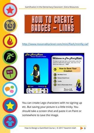 How to Design a Gamified Course | © 2017 Yasemin Islah 8
You can create Lego characters with no signing up
etc. But saving your picture is a little tricky. You
should take a screen shot and paste it on Paint or
somewhere to save the image.
Gamification in the Elementary Classroom |Extra Resources
HOW TO CREATE
BADGES - LINKS
http://www.reasonablyclever.com/mini/flash/minifig.swf
 
