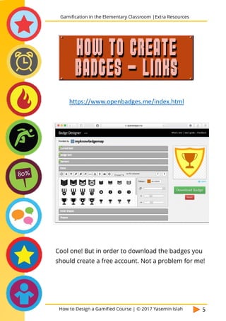 How to Design a Gamified Course | © 2017 Yasemin Islah 5
Cool one! But in order to download the badges you
should create a free account. Not a problem for me!
Gamification in the Elementary Classroom |Extra Resources
HOW TO CREATE
BADGES - LINKS
https://www.openbadges.me/index.html
 