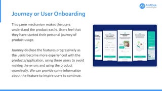 Journey or User Onboarding
This game mechanism makes the users
understand the product easily. Users feel that
they have started their personal journey of
product usage.
Journey disclose the features progressively as
the users become more experienced with the
products/application, using these users to avoid
making the errors and using the product
seamlessly. We can provide some information
about the feature to inspire users to continue.
 