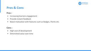 Pros & Cons
Pros :
• Increasing learners engagement
• Provide instant feedback
• Boost motivation with features such as Badges, Points etc.
Cons :
• High cost of development
• Diminished value over time
 
