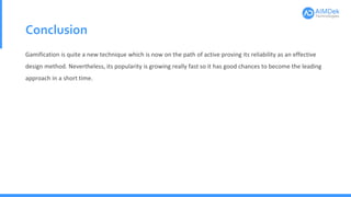 Conclusion
Gamification is quite a new technique which is now on the path of active proving its reliability as an effective
design method. Nevertheless, its popularity is growing really fast so it has good chances to become the leading
approach in a short time.
 