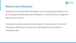What is Gamification?
Gamification is a technique which UX Designers use to insert gameplay elements in non-
gaming settings like Mobile Application and Websites, so they enhance user engagement
with a product or service.
It’s not about transforming user interfaces into games. Instead, you use it to inject fun
elements into applications and systems that might otherwise lack immediacy or
relevance for users.
 