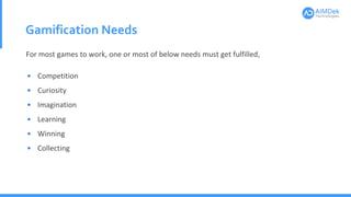 Gamification Needs
• Competition
• Curiosity
• Imagination
• Learning
• Winning
• Collecting
For most games to work, one or most of below needs must get fulfilled,
 