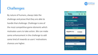 Challenges
By nature of humans, always take the
challenge and prove that they are able to
handle that challenge. Challenge is one of
the most competitive game elements which
motivates users to take action. We can make
some enhancement in the challenge to add
some kind of rewards so users' motivations
chances are higher.
 