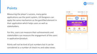 Points
Measuring the player's success, many game
applications use the point system, UX Designers can
apply the same mechanism as the gamifiled element in
their application which helps users as well as
stakeholders.
For this, users can measure their achievements and
stakeholders can measure the engagement of the users
in application/product.
Points will not be kind of just numbers but it can be
considered as a number of check-ins and video views.
 