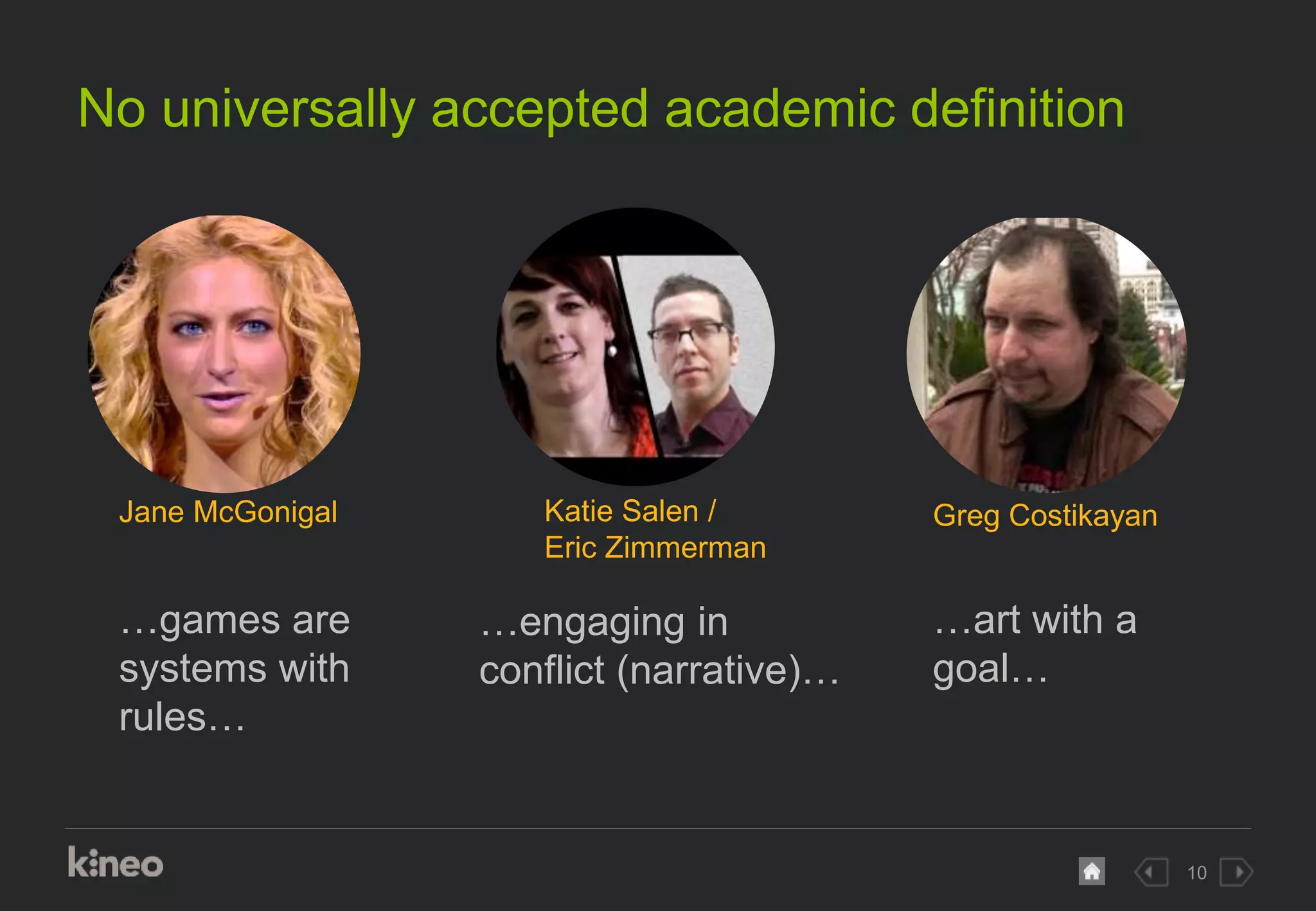 10
No universally accepted academic definition
…engaging in
conflict (narrative)…
…games are
systems with
rules…
…art with a
goal…
Jane McGonigal Katie Salen /
Eric Zimmerman
Greg Costikayan
 