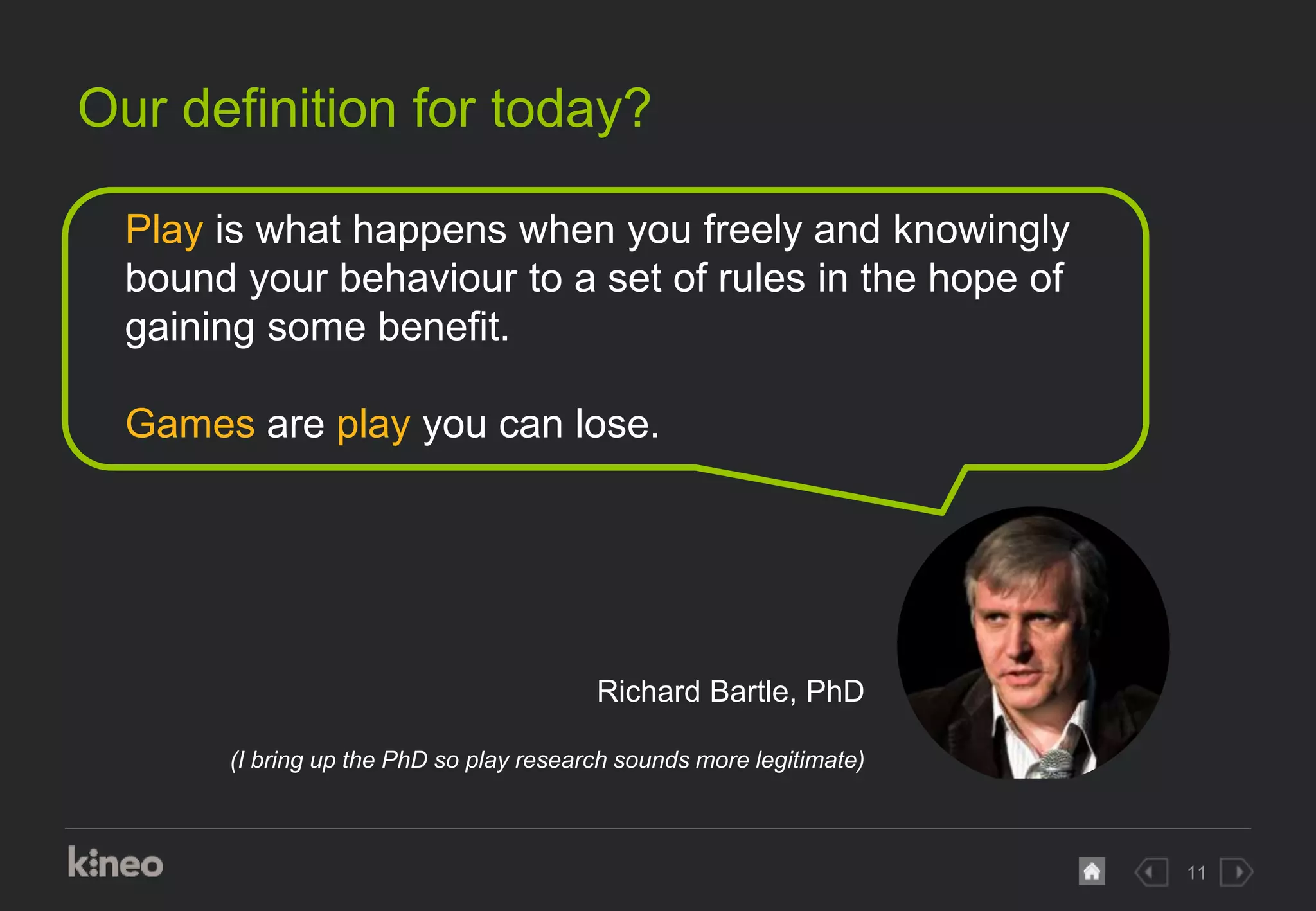 11
Our definition for today?
Play is what happens when you freely and knowingly
bound your behaviour to a set of rules in the hope of
gaining some benefit.
Games are play you can lose.
Richard Bartle, PhD
(I bring up the PhD so play research sounds more legitimate)
 