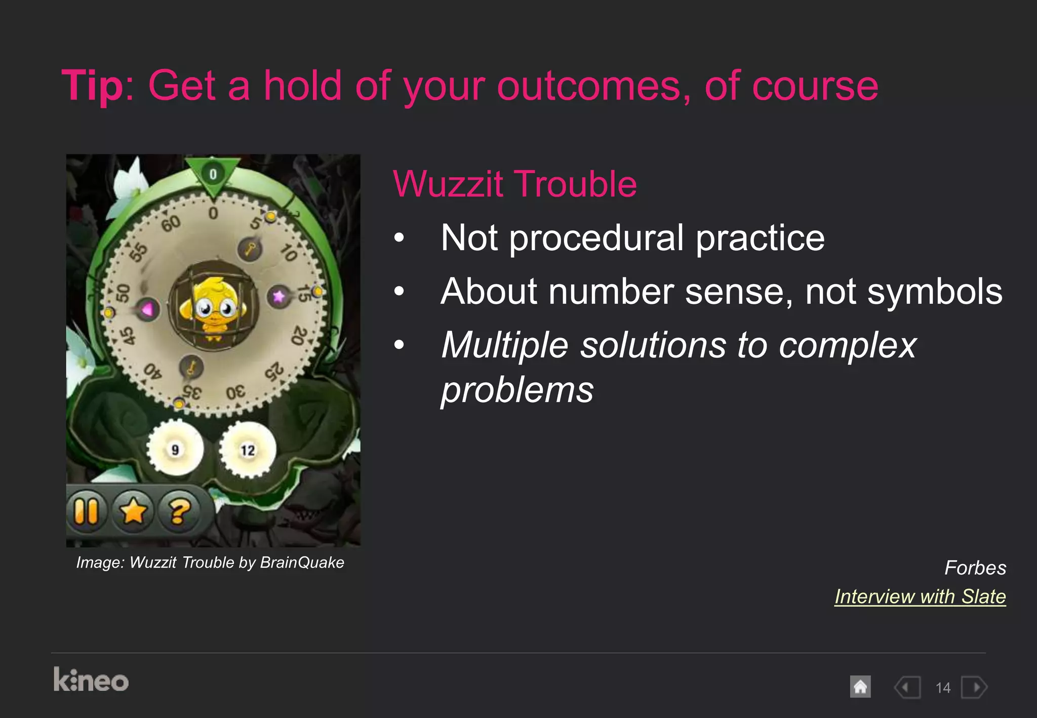 14
Tip: Get a hold of your outcomes, of course
Image: Wuzzit Trouble by BrainQuake
Wuzzit Trouble
• Not procedural practice
• About number sense, not symbols
• Multiple solutions to complex
problems
Forbes
Interview with Slate
 