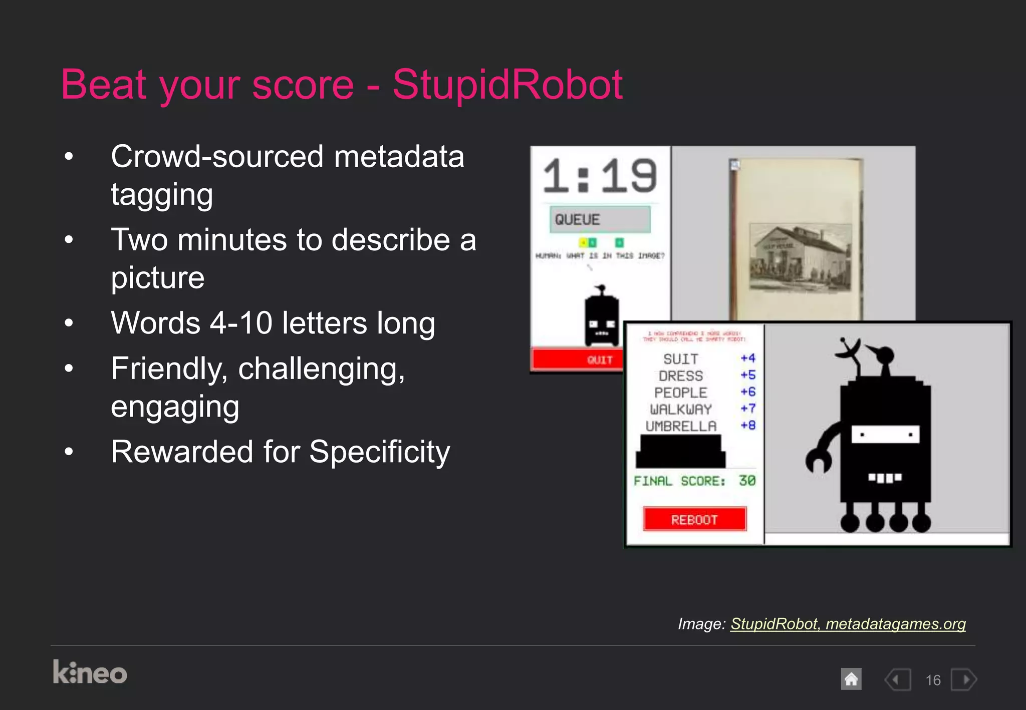 16
Beat your score - StupidRobot
• Crowd-sourced metadata
tagging
• Two minutes to describe a
picture
• Words 4-10 letters long
• Friendly, challenging,
engaging
• Rewarded for Specificity
Image: StupidRobot, metadatagames.org
 