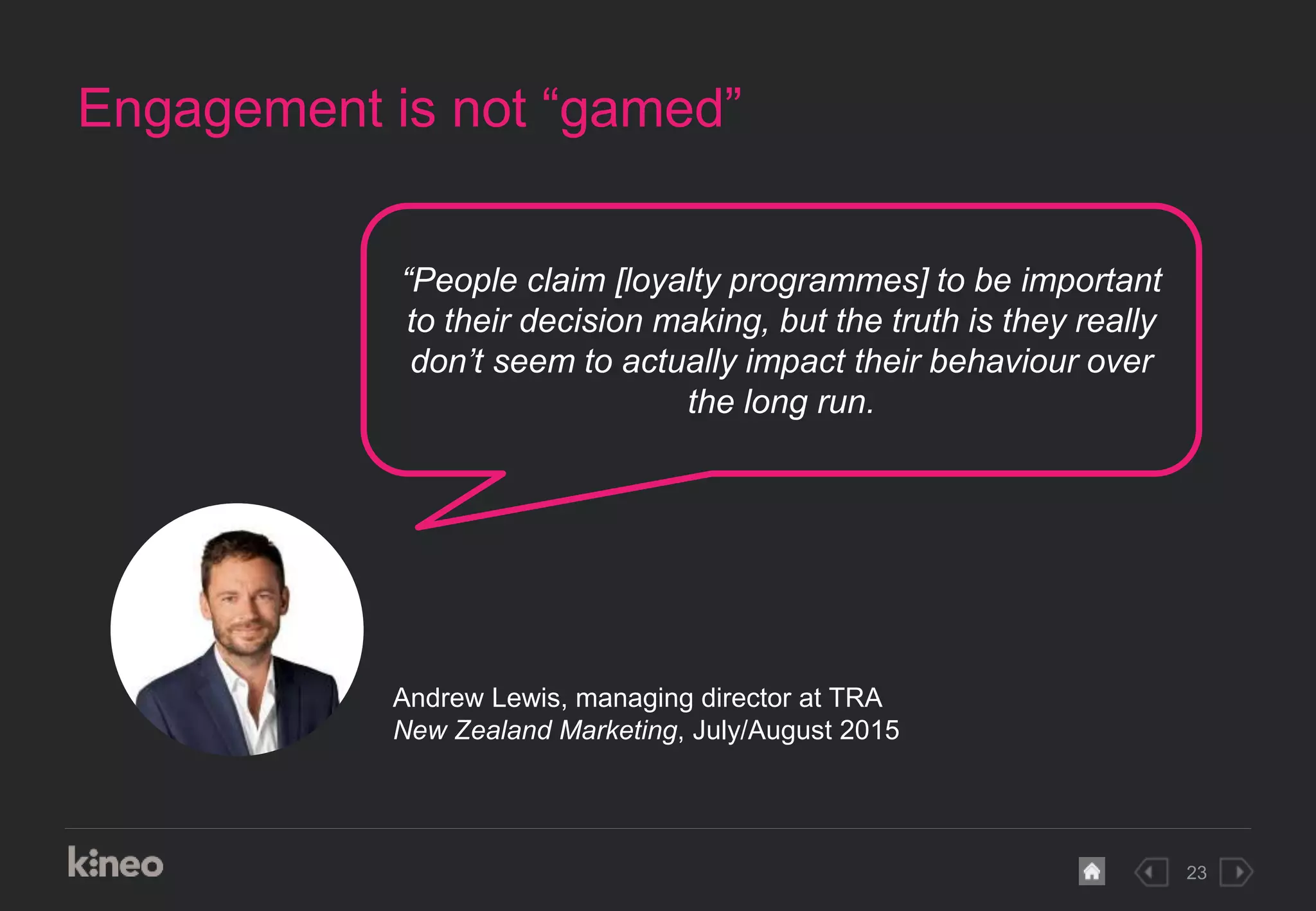 23
Engagement is not “gamed”
“People claim [loyalty programmes] to be important
to their decision making, but the truth is they really
don’t seem to actually impact their behaviour over
the long run.
Andrew Lewis, managing director at TRA
New Zealand Marketing, July/August 2015
 