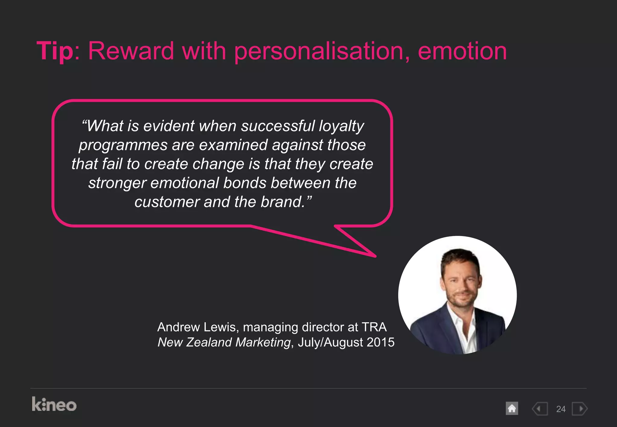 24
Tip: Reward with personalisation, emotion
“What is evident when successful loyalty
programmes are examined against those
that fail to create change is that they create
stronger emotional bonds between the
customer and the brand.”
Andrew Lewis, managing director at TRA
New Zealand Marketing, July/August 2015
 