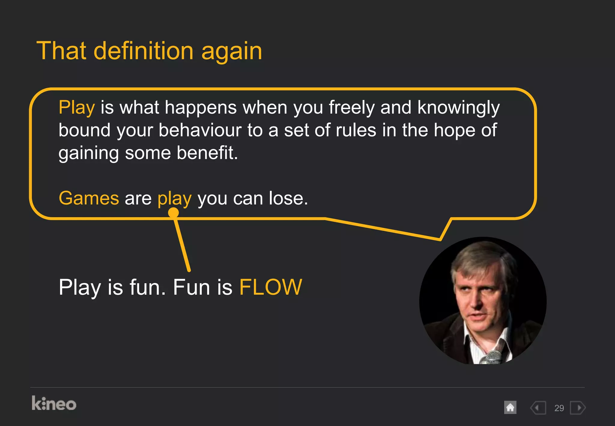 29
That definition again
Play is what happens when you freely and knowingly
bound your behaviour to a set of rules in the hope of
gaining some benefit.
Games are play you can lose.
Play is fun. Fun is FLOW
 