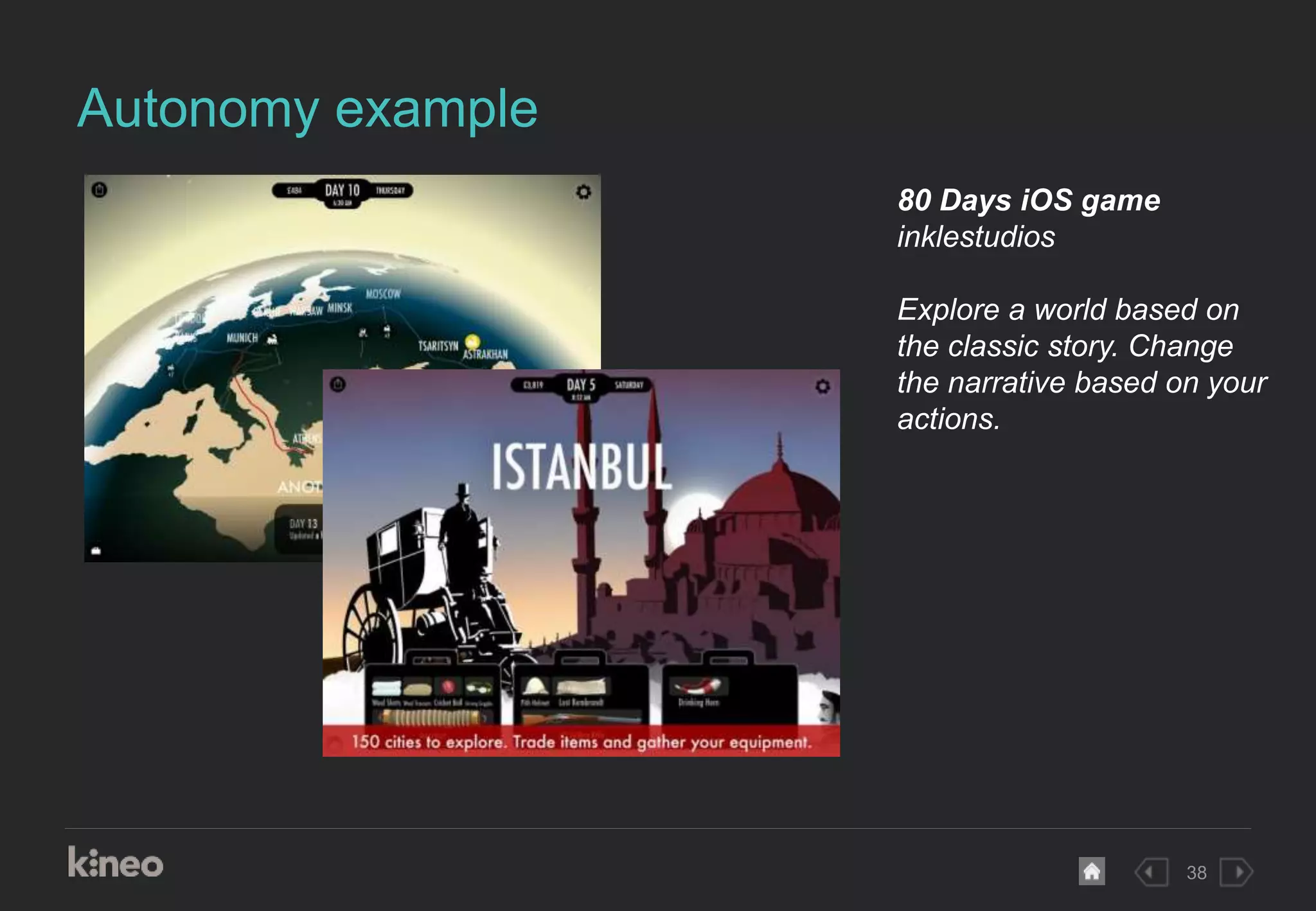 38
Autonomy example
80 Days iOS game
inklestudios
Explore a world based on
the classic story. Change
the narrative based on your
actions.
 